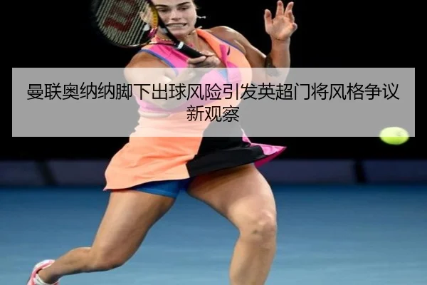 曼联奥纳纳脚下出球风险引发英超门将风格争议新观察